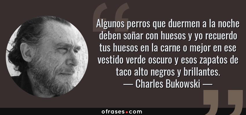 Frases de Charles Bukowski - Algunos perros que duermen a la noche deben soñar con huesos y yo recuerdo tus huesos en la carne o mejor en ese vestido verde oscuro y esos zapatos de taco alto negros y brillantes.