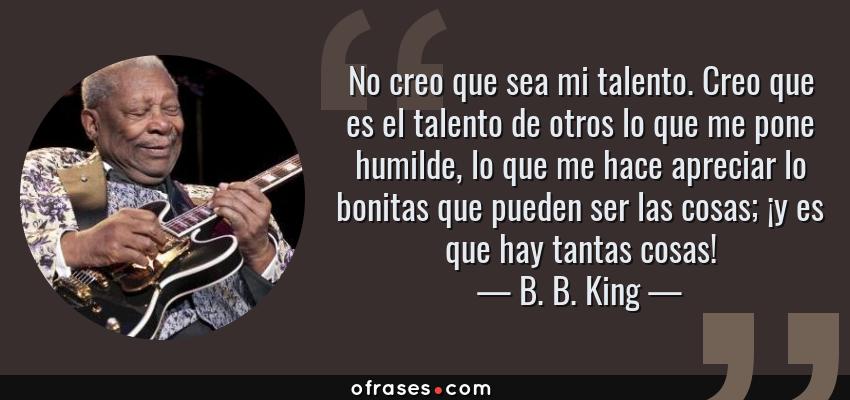 Frases de B. B. King - No creo que sea mi talento. Creo que es el talento de otros lo que me pone humilde, lo que me hace apreciar lo bonitas que pueden ser las cosas; ¡y es que hay tantas cosas!