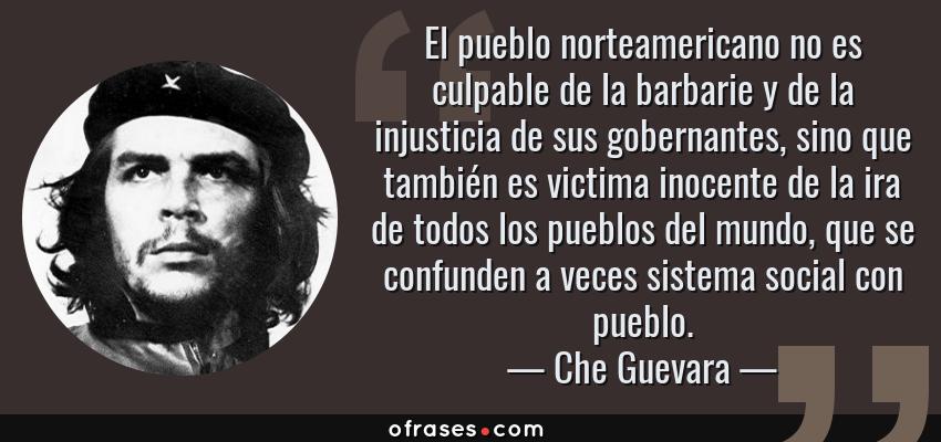 Frases de Che Guevara - El pueblo norteamericano no es culpable de la barbarie y de la injusticia de sus gobernantes, sino que también es victima inocente de la ira de todos los pueblos del mundo, que se confunden a veces sistema social con pueblo.