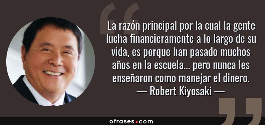 Frases de Robert Kiyosaki - La razón principal por la cual la gente lucha financieramente a lo largo de su vida, es porque han pasado muchos años en la escuela... pero nunca les enseñaron como manejar el dinero.