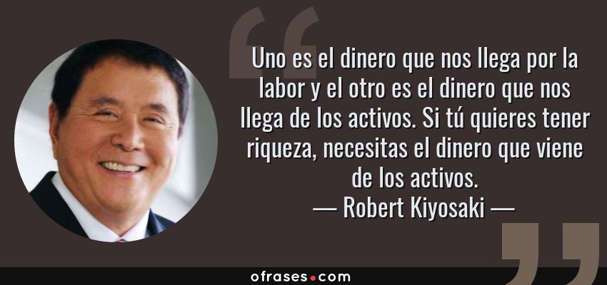 Frases de Robert Kiyosaki - Uno es el dinero que nos llega por la labor y el otro es el dinero que nos llega de los activos. Si tú quieres tener riqueza, necesitas el dinero que viene de los activos.