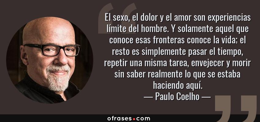 Frases de Paulo Coelho - El sexo, el dolor y el amor son experiencias límite del hombre. Y solamente aquel que conoce esas fronteras conoce la vida; el resto es simplemente pasar el tiempo, repetir una misma tarea, envejecer y morir sin saber realmente lo que se estaba haciendo aquí.