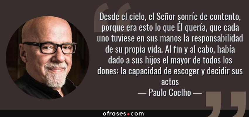 Frases de Paulo Coelho - Desde el cielo, el Señor sonríe de contento, porque era esto lo que Él quería, que cada uno tuviese en sus manos la responsabilidad de su propia vida. Al fin y al cabo, había dado a sus hijos el mayor de todos los dones: la capacidad de escoger y decidir sus actos