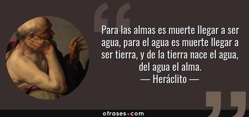Frases de Heráclito - Para las almas es muerte llegar a ser agua, para el agua es muerte llegar a ser tierra, y de la tierra nace el agua, del agua el alma.