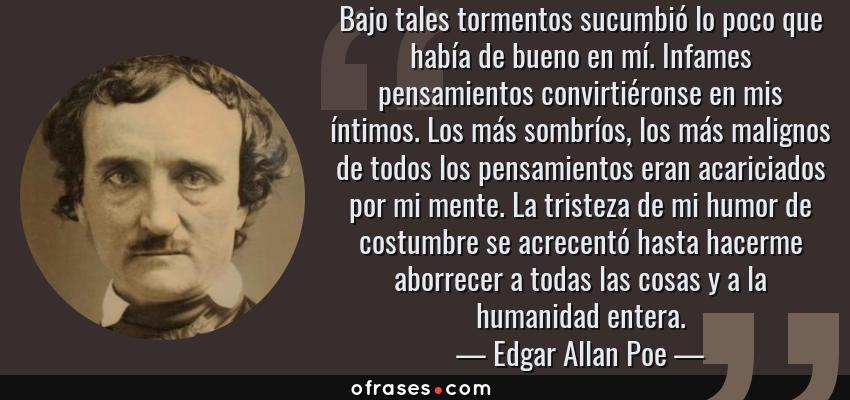 Frases de Edgar Allan Poe - Bajo tales tormentos sucumbió lo poco que había de bueno en mí. Infames pensamientos convirtiéronse en mis íntimos. Los más sombríos, los más malignos de todos los pensamientos eran acariciados por mi mente. La tristeza de mi humor de costumbre se acrecentó hasta hacerme aborrecer a todas las cosas y a la humanidad entera.