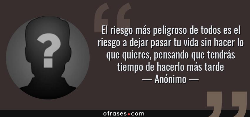 Frases de Anónimo - El riesgo más peligroso de todos es el riesgo a dejar pasar tu vida sin hacer lo que quieres, pensando que tendrás tiempo de hacerlo más tarde