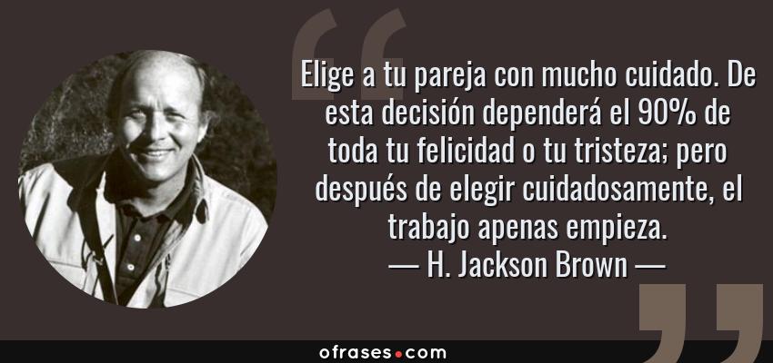 Frases de H. Jackson Brown - Elige a tu pareja con mucho cuidado. De esta decisión dependerá el 90% de toda tu felicidad o tu tristeza; pero después de elegir cuidadosamente, el trabajo apenas empieza.