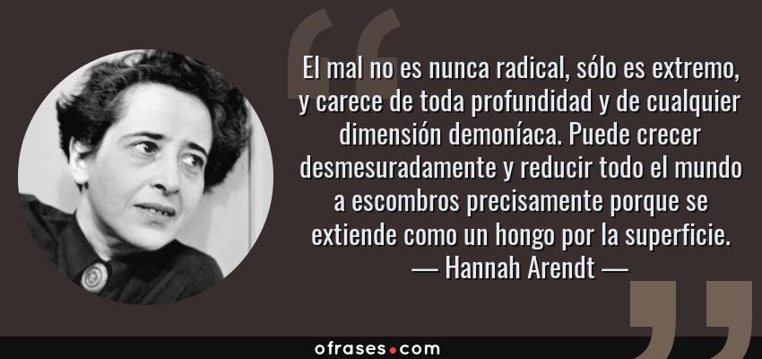 Frases de Hannah Arendt - El mal no es nunca radical, sólo es extremo, y carece de toda profundidad y de cualquier dimensión demoníaca. Puede crecer desmesuradamente y reducir todo el mundo a escombros precisamente porque se extiende como un hongo por la superficie.