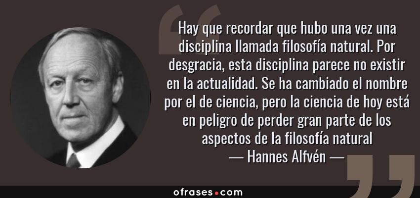 Frases de Hannes Alfvén - Hay que recordar que hubo una vez una disciplina llamada filosofía natural. Por desgracia, esta disciplina parece no existir en la actualidad. Se ha cambiado el nombre por el de ciencia, pero la ciencia de hoy está en peligro de perder gran parte de los aspectos de la filosofía natural