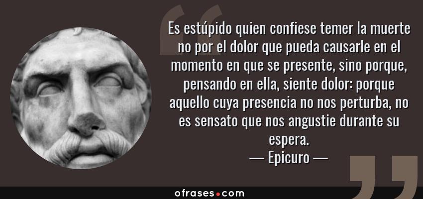 Frases de Epicuro - Es estúpido quien confiese temer la muerte no por el dolor que pueda causarle en el momento en que se presente, sino porque, pensando en ella, siente dolor: porque aquello cuya presencia no nos perturba, no es sensato que nos angustie durante su espera.