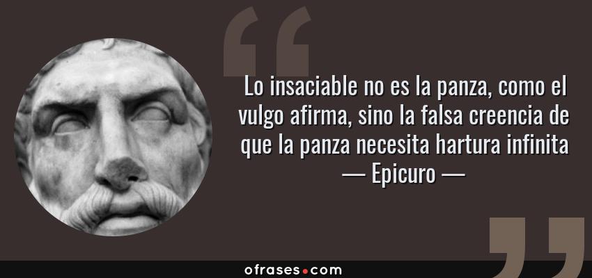 Frases de Epicuro - Lo insaciable no es la panza, como el vulgo afirma, sino la falsa creencia de que la panza necesita hartura infinita