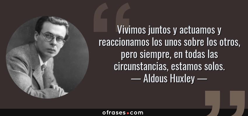 Frases de Aldous Huxley - Vivimos juntos y actuamos y reaccionamos los unos sobre los otros, pero siempre, en todas las circunstancias, estamos solos.