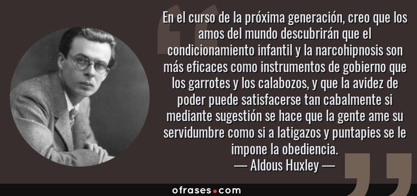 Frases de Aldous Huxley - En el curso de la próxima generación, creo que los amos del mundo descubrirán que el condicionamiento infantil y la narcohipnosis son más eficaces como instrumentos de gobierno que los garrotes y los calabozos, y que la avidez de poder puede satisfacerse tan cabalmente si mediante sugestión se hace que la gente ame su servidumbre como si a latigazos y puntapies se le impone la obediencia.