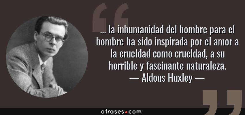 Frases de Aldous Huxley - ... la inhumanidad del hombre para el hombre ha sido inspirada por el amor a la crueldad como crueldad, a su horrible y fascinante naturaleza.