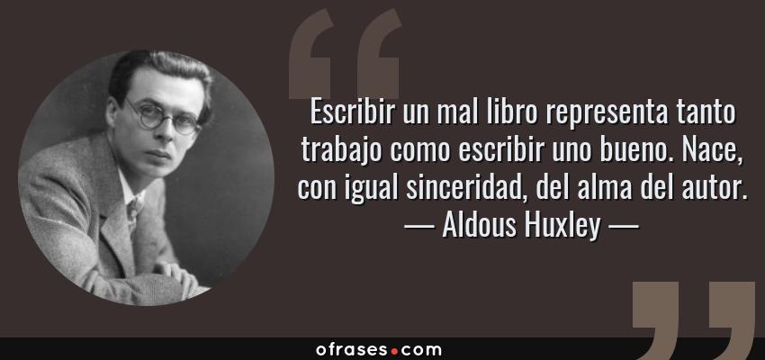 Frases de Aldous Huxley - Escribir un mal libro representa tanto trabajo como escribir uno bueno. Nace, con igual sinceridad, del alma del autor.