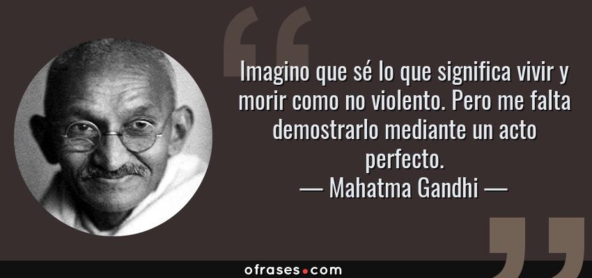 Frases de Mahatma Gandhi - Imagino que sé lo que significa vivir y morir como no violento. Pero me falta demostrarlo mediante un acto perfecto.