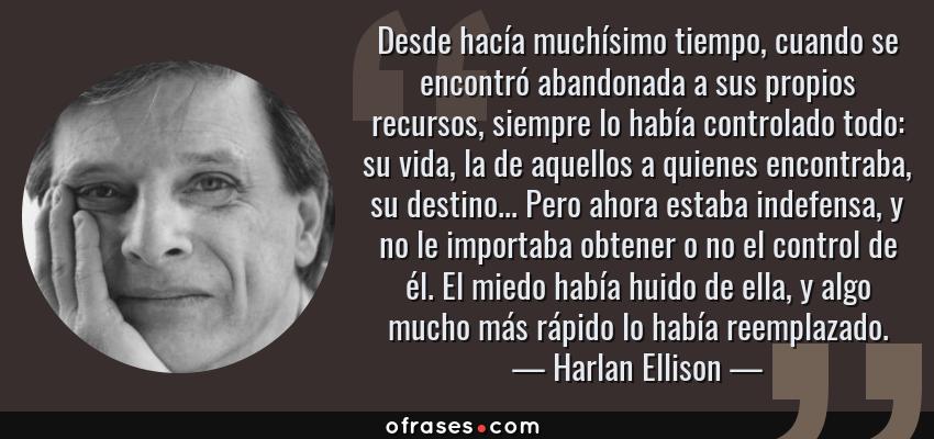 Frases de Harlan Ellison - Desde hacía muchísimo tiempo, cuando se encontró abandonada a sus propios recursos, siempre lo había controlado todo: su vida, la de aquellos a quienes encontraba, su destino... Pero ahora estaba indefensa, y no le importaba obtener o no el control de él. El miedo había huido de ella, y algo mucho más rápido lo había reemplazado.