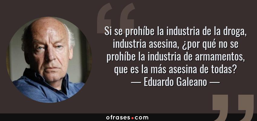 Frases de Eduardo Galeano - Si se prohíbe la industria de la droga, industria asesina, ¿por qué no se prohíbe la industria de armamentos, que es la más asesina de todas?