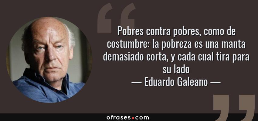Frases de Eduardo Galeano - Pobres contra pobres, como de costumbre: la pobreza es una manta demasiado corta, y cada cual tira para su lado