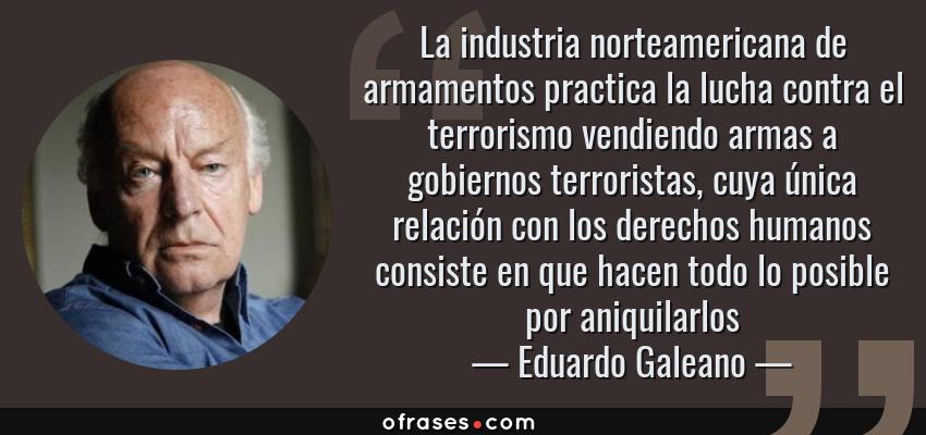 Frases de Eduardo Galeano - La industria norteamericana de armamentos practica la lucha contra el terrorismo vendiendo armas a gobiernos terroristas, cuya única relación con los derechos humanos consiste en que hacen todo lo posible por aniquilarlos