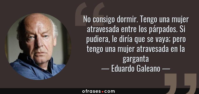 Frases de Eduardo Galeano - No consigo dormir. Tengo una mujer atravesada entre los párpados. Si pudiera, le diría que se vaya; pero tengo una mujer atravesada en la garganta