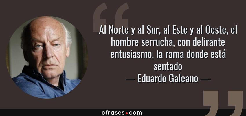 Frases de Eduardo Galeano - Al Norte y al Sur, al Este y al Oeste, el hombre serrucha, con delirante entusiasmo, la rama donde está sentado