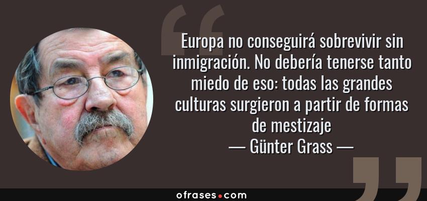 Frases de Günter Grass - Europa no conseguirá sobrevivir sin inmigración. No debería tenerse tanto miedo de eso: todas las grandes culturas surgieron a partir de formas de mestizaje