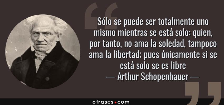 Frases de Arthur Schopenhauer - Sólo se puede ser totalmente uno mismo mientras se está solo: quien, por tanto, no ama la soledad, tampoco ama la libertad; pues únicamente si se está solo se es libre