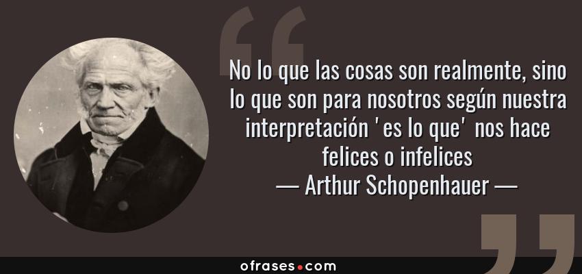 Frases de Arthur Schopenhauer - No lo que las cosas son realmente, sino lo que son para nosotros según nuestra interpretación 'es lo que' nos hace felices o infelices