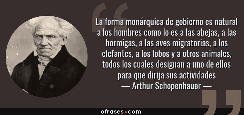 Frases de Arthur Schopenhauer - La forma monárquica de gobierno es natural a los hombres como lo es a las abejas, a las hormigas, a las aves migratorias, a los elefantes, a los lobos y a otros animales, todos los cuales designan a uno de ellos para que dirija sus actividades
