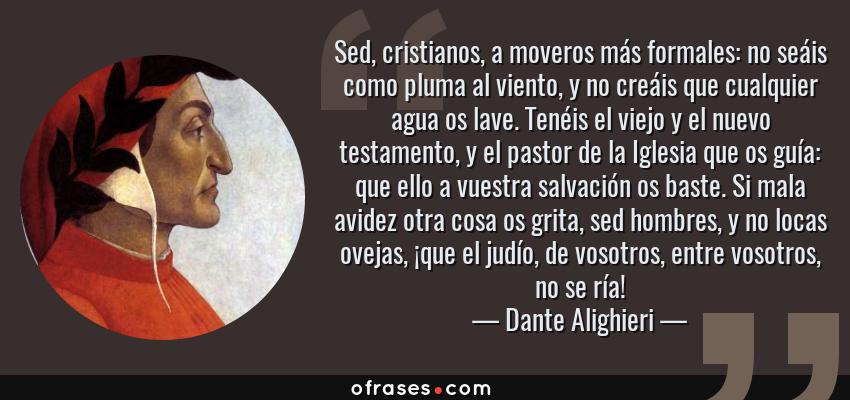 Frases de Dante Alighieri - Sed, cristianos, a moveros más formales: no seáis como pluma al viento, y no creáis que cualquier agua os lave. Tenéis el viejo y el nuevo testamento, y el pastor de la Iglesia que os guía: que ello a vuestra salvación os baste. Si mala avidez otra cosa os grita, sed hombres, y no locas ovejas, ¡que el judío, de vosotros, entre vosotros, no se ría!