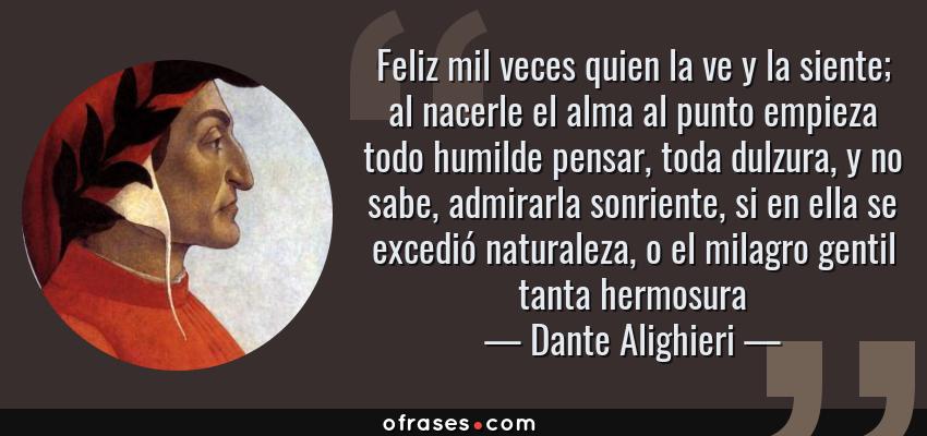 Frases de Dante Alighieri - Feliz mil veces quien la ve y la siente; al nacerle el alma al punto empieza todo humilde pensar, toda dulzura, y no sabe, admirarla sonriente, si en ella se excedió naturaleza, o el milagro gentil tanta hermosura