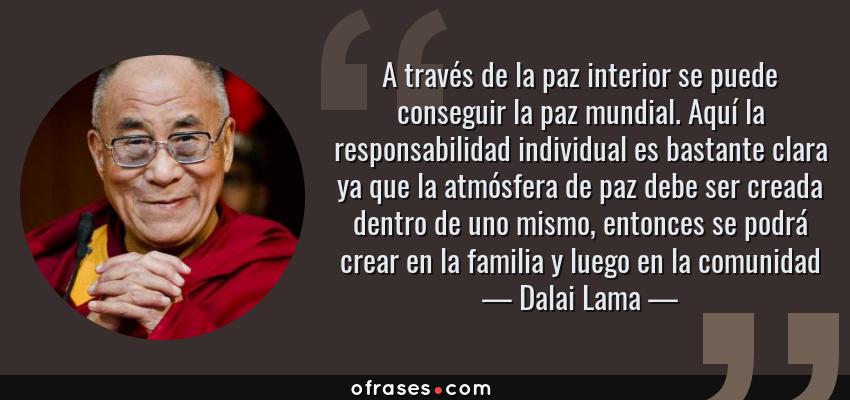Frases de Dalai Lama - A través de la paz interior se puede conseguir la paz mundial. Aquí la responsabilidad individual es bastante clara ya que la atmósfera de paz debe ser creada dentro de uno mismo, entonces se podrá crear en la familia y luego en la comunidad