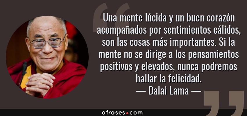 Frases de Dalai Lama - Una mente lúcida y un buen corazón acompañados por sentimientos cálidos, son las cosas más importantes. Si la mente no se dirige a los pensamientos positivos y elevados, nunca podremos hallar la felicidad.