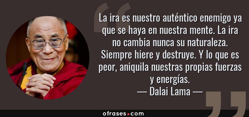 Frases de Dalai Lama - La ira es nuestro auténtico enemigo ya que se haya en nuestra mente. La ira no cambia nunca su naturaleza. Siempre hiere y destruye. Y lo que es peor, aniquila nuestras propias fuerzas y energías.