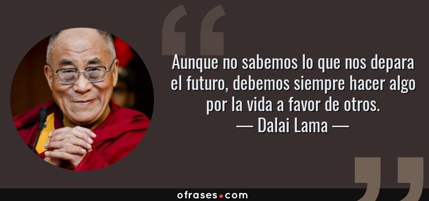 Frases de Dalai Lama - Aunque no sabemos lo que nos depara el futuro, debemos siempre hacer algo por la vida a favor de otros.