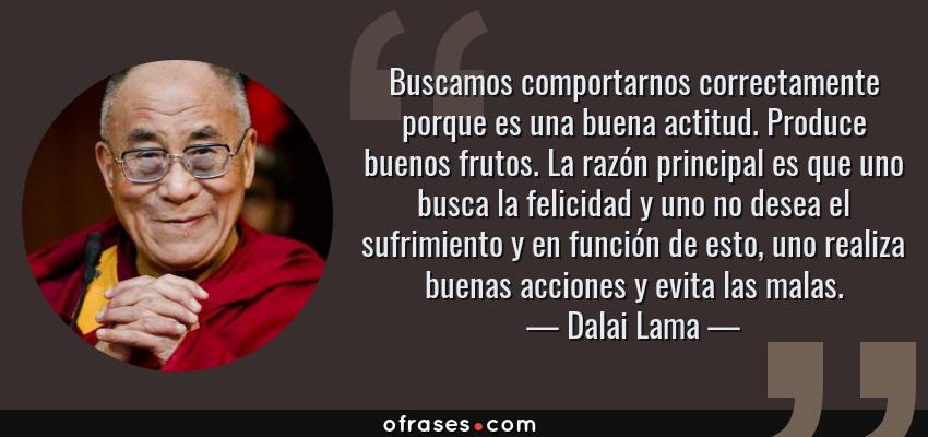 Frases de Dalai Lama - Buscamos comportarnos correctamente porque es una buena actitud. Produce buenos frutos. La razón principal es que uno busca la felicidad y uno no desea el sufrimiento y en función de esto, uno realiza buenas acciones y evita las malas.