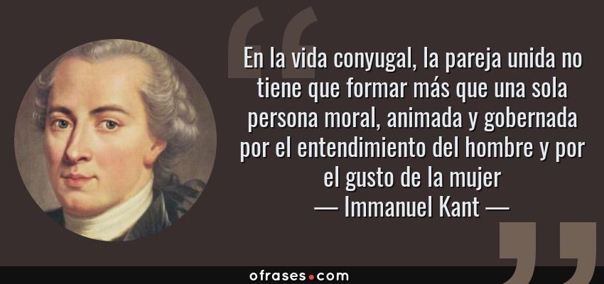 Frases de Immanuel Kant - En la vida conyugal, la pareja unida no tiene que formar más que una sola persona moral, animada y gobernada por el entendimiento del hombre y por el gusto de la mujer