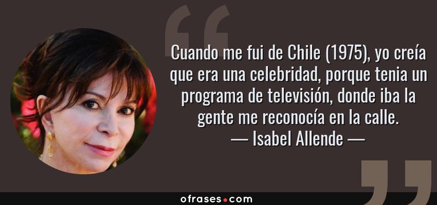 Frases de Isabel Allende - Cuando me fui de Chile (1975), yo creía que era una celebridad, porque tenia un programa de televisión, donde iba la gente me reconocía en la calle.