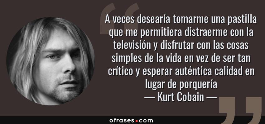 Frases de Kurt Cobain - A veces desearía tomarme una pastilla que me permitiera distraerme con la televisión y disfrutar con las cosas simples de la vida en vez de ser tan crítico y esperar auténtica calidad en lugar de porquería