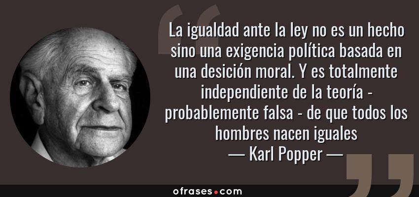 Frases de Karl Popper - La igualdad ante la ley no es un hecho sino una exigencia política basada en una desición moral. Y es totalmente independiente de la teoría - probablemente falsa - de que todos los hombres nacen iguales
