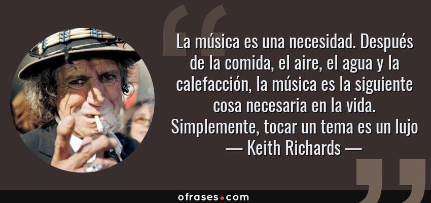 Frases de Keith Richards - La música es una necesidad. Después de la comida, el aire, el agua y la calefacción, la música es la siguiente cosa necesaria en la vida. Simplemente, tocar un tema es un lujo