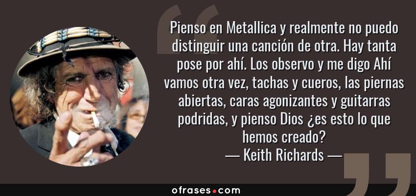 Frases de Keith Richards - Pienso en Metallica y realmente no puedo distinguir una canción de otra. Hay tanta pose por ahí. Los observo y me digo Ahí vamos otra vez, tachas y cueros, las piernas abiertas, caras agonizantes y guitarras podridas, y pienso Dios ¿es esto lo que hemos creado?