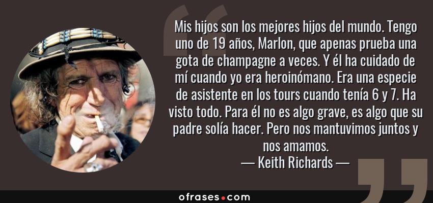 Frases de Keith Richards - Mis hijos son los mejores hijos del mundo. Tengo uno de 19 años, Marlon, que apenas prueba una gota de champagne a veces. Y él ha cuidado de mí cuando yo era heroinómano. Era una especie de asistente en los tours cuando tenía 6 y 7. Ha visto todo. Para él no es algo grave, es algo que su padre solía hacer. Pero nos mantuvimos juntos y nos amamos.