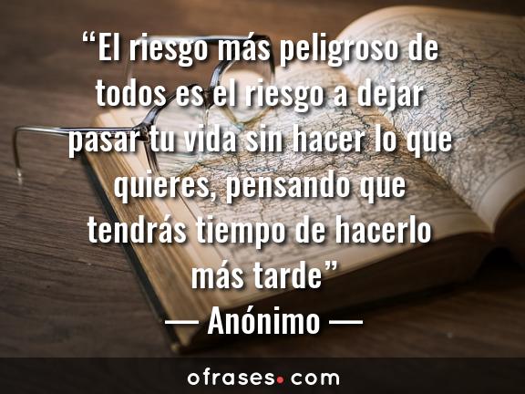 Anónimo El riesgo más peligroso de todos es el riesgo a dejar pasar tu vida sin hacer lo que quieres, pensando que tendrás tiempo de hacerlo más tarde